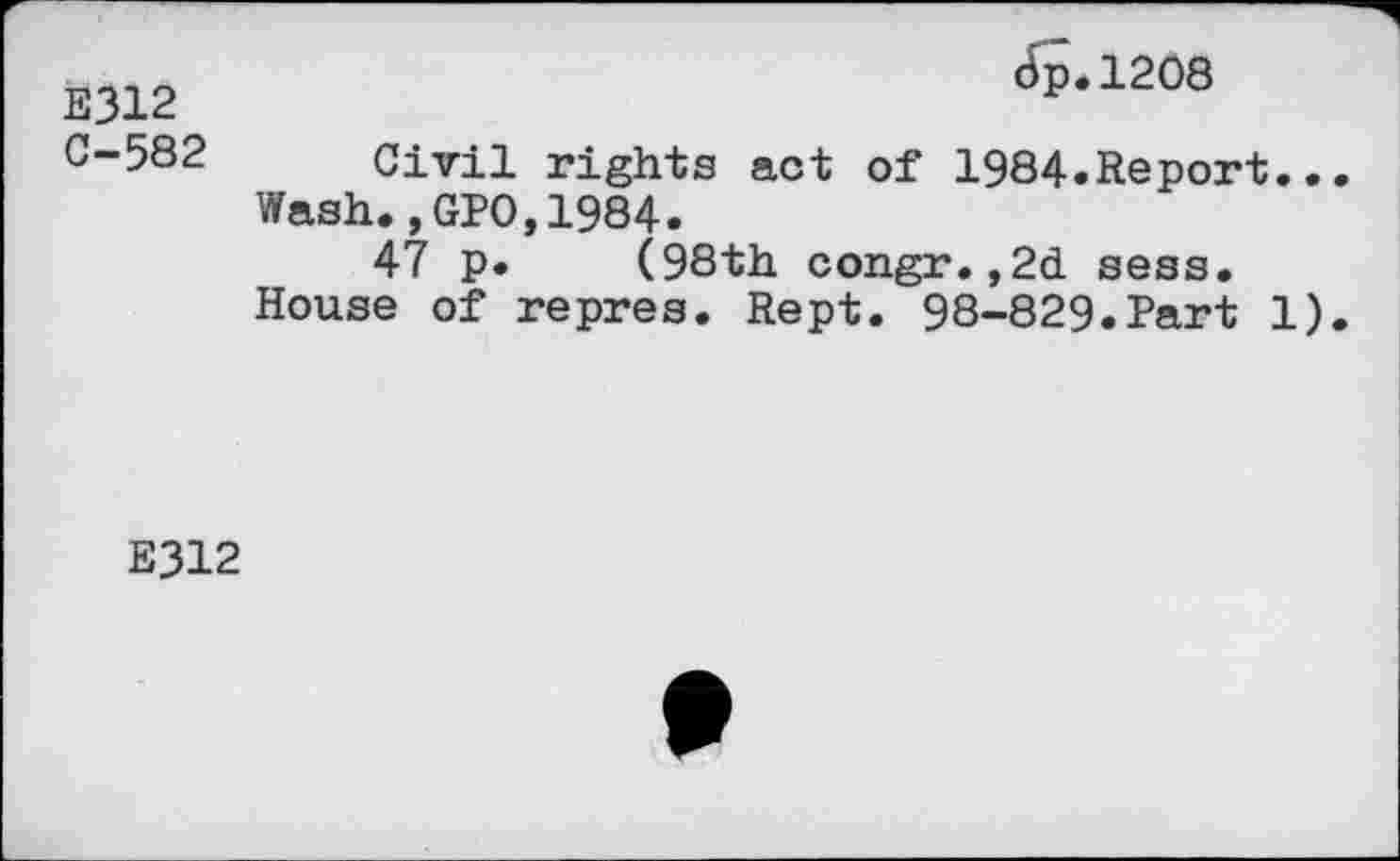 ﻿E312	cfp.1208
C-582	Civil rights act of 1984.Report.. Wash.,GPO,1984. 47 p.	(98th congr. ,2d. sess. House of repres. Rept. 98-829.Part 1)
E312